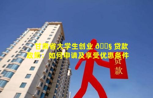 甘肃省大学生创业 🐧 贷款政策：如何申请及享受优惠条件